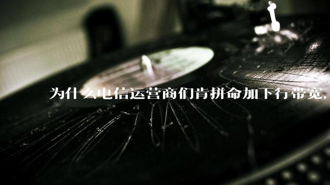 为什么电信运营商们肯拼命加下行带宽，却对上行严防死守?